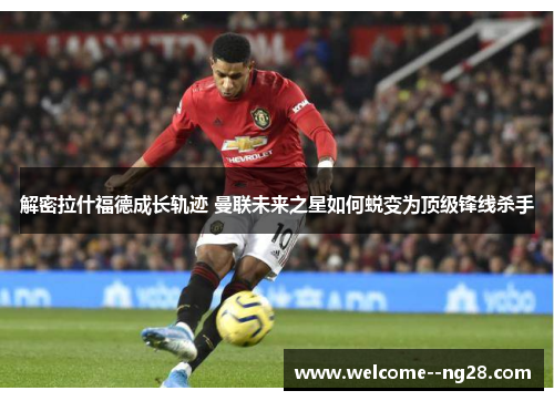 解密拉什福德成长轨迹 曼联未来之星如何蜕变为顶级锋线杀手