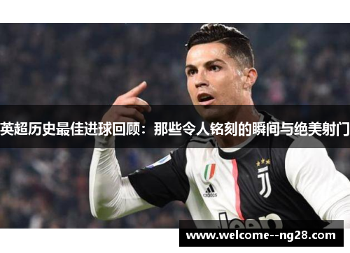 英超历史最佳进球回顾：那些令人铭刻的瞬间与绝美射门