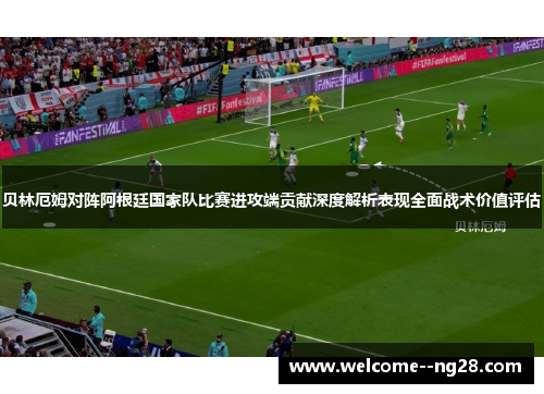 贝林厄姆对阵阿根廷国家队比赛进攻端贡献深度解析表现全面战术价值评估