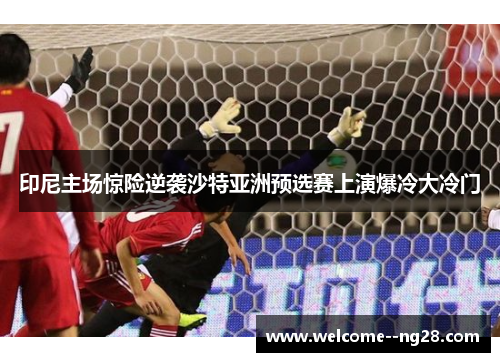 印尼主场惊险逆袭沙特亚洲预选赛上演爆冷大冷门