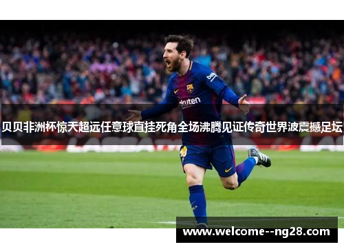 贝贝非洲杯惊天超远任意球直挂死角全场沸腾见证传奇世界波震撼足坛