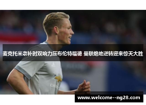 麦克托米奈补时双响力压布伦特福德 曼联绝地逆转迎来惊天大胜