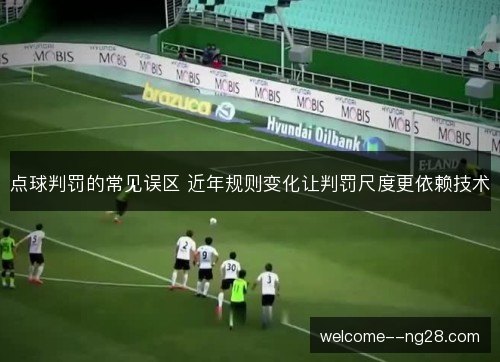 点球判罚的常见误区 近年规则变化让判罚尺度更依赖技术