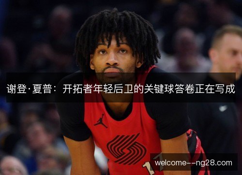 谢登·夏普：开拓者年轻后卫的关键球答卷正在写成
